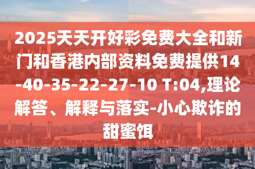 2025天天开好彩免费大全和新门和香港内部资料免费提供14-40-35-22-27-10 T:04,理论解答、解释与落实-小心欺诈的甜蜜饵