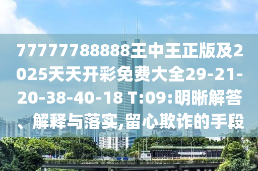 77777788888王中王正版及2025天天开彩免费大全29-21-20-38-40-18 T:09:明晰解答、解释与落实,留心欺诈的手段