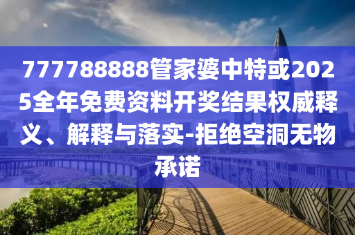 777788888管家婆中特或2025全年免费资料开奖结果权威释义、解释与落实-拒绝空洞无物承诺