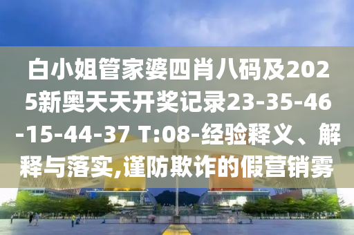 白小姐管家婆四肖八码及2025新奥天天开奖记录23-35-46-15-44-37 T:08-经验释义、解释与落实,谨防欺诈的假营销雾