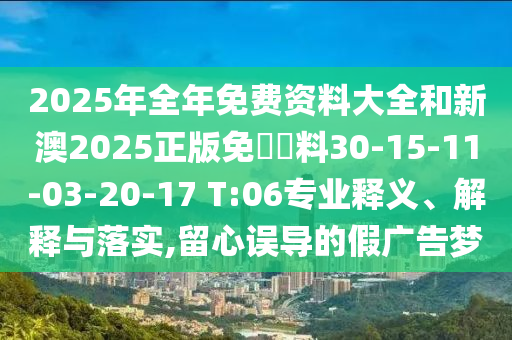 2025年全年免费资料大全和新澳2025正版免費資料30-15-11-03-20-17 T:06专业释义、解释与落实,留心误导的假广告梦