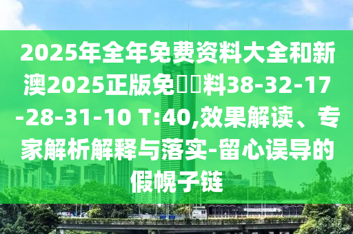 2025年全年免费资料大全和新澳2025正版免費資料38-32-17-28-31-10 T:40,效果解读、专家解析解释与落实-留心误导的假幌子链