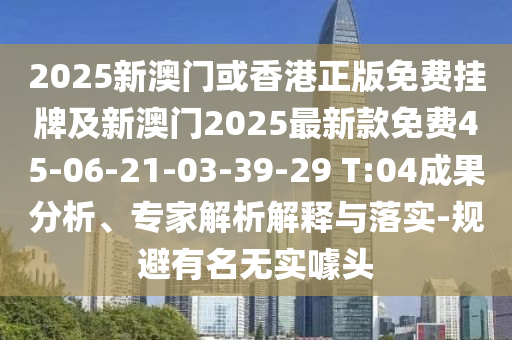 2025新澳门或香港正版免费挂牌及新澳门2025最新款免费45-06-21-03-39-29 T:04成果分析、专家解析解释与落实-规避有名无实噱头