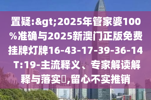置疑:>2025年管家婆100%准确与2025新澳门正版免费挂牌灯牌16-43-17-39-36-14 T:19-主流释义、专家解读解释与落实​,留心不实推销