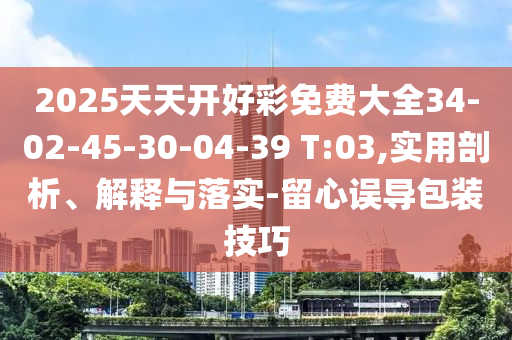 2025天天开好彩免费大全34-02-45-30-04-39 T:03,实用剖析、解释与落实-留心误导包装技巧