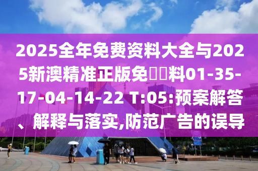 2025全年免费资料大全与2025新澳精准正版免費資料01-35-17-04-14-22 T:05:预案解答、解释与落实,防范广告的误导