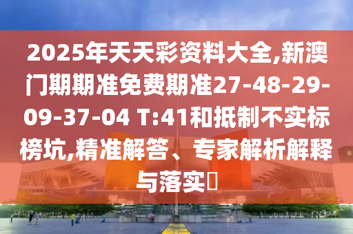 2025年天天彩资料大全,新澳门期期准免费期准27-48-29-09-37-04 T:41和抵制不实标榜坑,精准解答、专家解析解释与落实​
