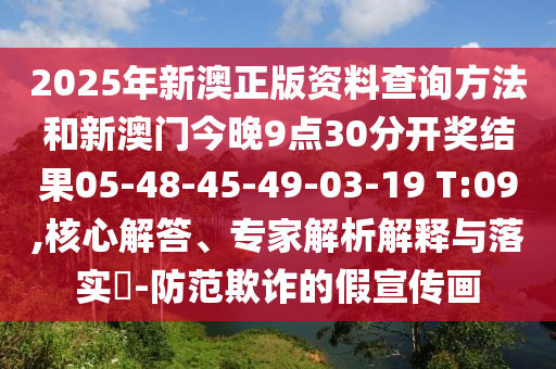 2025年新澳正版资料查询方法和新澳门今晚9点30分开奖结果05-48-45-49-03-19 T:09,核心解答、专家解析解释与落实​-防范欺诈的假宣传画