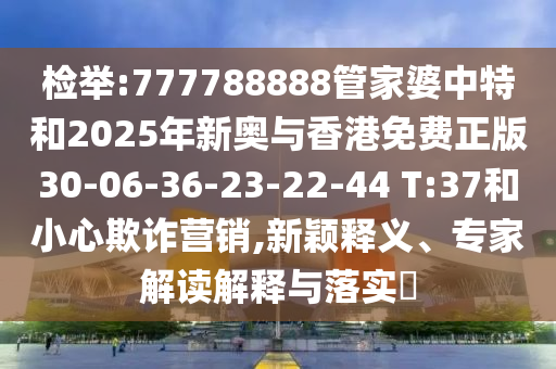 检举:777788888管家婆中特和2025年新奥与香港免费正版30-06-36-23-22-44 T:37和小心欺诈营销,新颖释义、专家解读解释与落实​