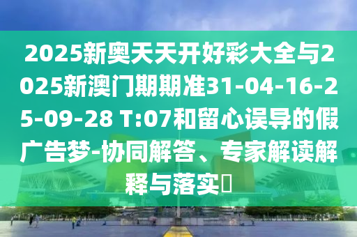 2025新奥天天开好彩大全与2025新澳门期期准31-04-16-25-09-28 T:07和留心误导的假广告梦-协同解答、专家解读解释与落实​