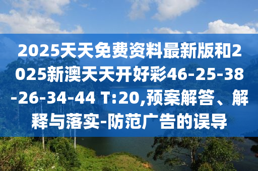 2025天天免费资料最新版和2025新澳天天开好彩46-25-38-26-34-44 T:20,预案解答、解释与落实-防范广告的误导