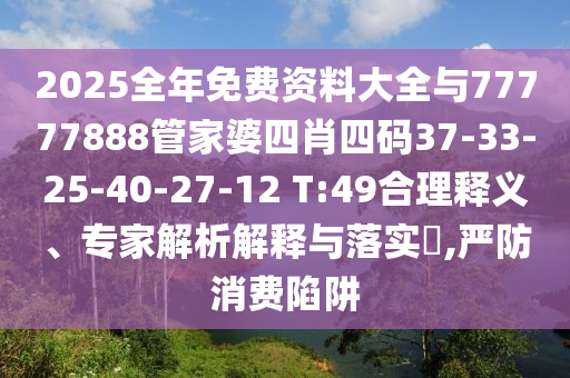 2025全年免费资料大全与77777888管家婆四肖四码37-33-25-40-27-12 T:49合理释义、专家解析解释与落实​,严防消费陷阱