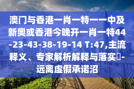 澳门与香港一肖一特一一中及新奥或香港今晚开一肖一特44-23-43-38-19-14 T:47,主流释义、专家解析解释与落实​-远离虚假承诺沼