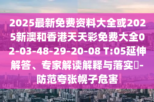 2025最新免费资料大全或2025新澳和香港天天彩免费大全02-03-48-29-20-08 T:05延伸解答、专家解读解释与落实​-防范夸张幌子危害