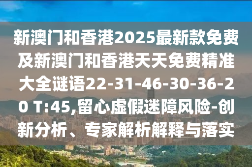新澳门和香港2025最新款免费及新澳门和香港天天免费精准大全谜语22-31-46-30-36-20 T:45,留心虚假迷障风险-创新分析、专家解析解释与落实