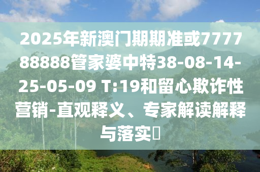 2025年新澳门期期准或777788888管家婆中特38-08-14-25-05-09 T:19和留心欺诈性营销-直观释义、专家解读解释与落实​