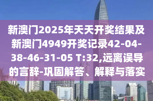 新澳门2025年天天开奖结果及新澳门4949开奖记录42-04-38-46-31-05 T:32,远离误导的言辞-巩固解答、解释与落实