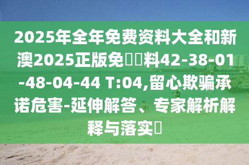 2025年全年免费资料大全和新澳2025正版免費資料42-38-01-48-04-44 T:04,留心欺骗承诺危害-延伸解答、专家解析解释与落实​