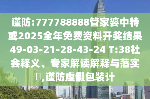 谨防:777788888管家婆中特或2025全年免费资料开奖结果49-03-21-28-43-24 T:38社会释义、专家解读解释与落实​,谨防虚假包装计