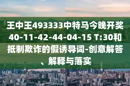 王中王493333中特马今晚开奖40-11-42-44-04-15 T:30和抵制欺诈的假诱导词-创意解答、解释与落实