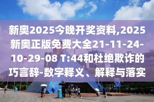 新奥2025今晚开奖资料,2025新奥正版免费大全21-11-24-10-29-08 T:44和杜绝欺诈的巧言辞-数字释义、解释与落实