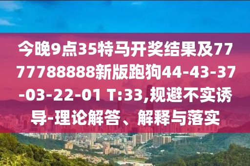 今晚9点35特马开奖结果及7777788888新版跑狗44-43-37-03-22-01 T:33,规避不实诱导-理论解答、解释与落实