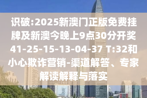 识破:2025新澳门正版免费挂牌及新澳今晚上9点30分开奖41-25-15-13-04-37 T:32和小心欺诈营销-渠道解答、专家解读解释与落实