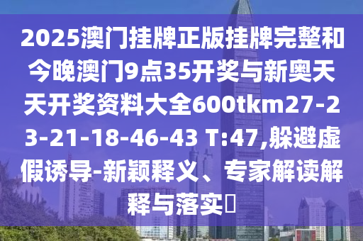 2025澳门挂牌正版挂牌完整和今晚澳门9点35开奖与新奥天天开奖资料大全600tkm27-23-21-18-46-43 T:47,躲避虚假诱导-新颖释义、专家解读解释与落实​
