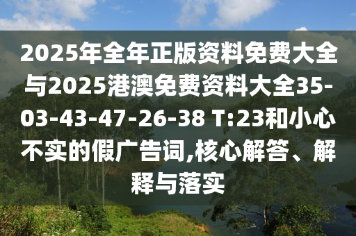 2025年全年正版资料免费大全与2025港澳免费资料大全35-03-43-47-26-38 T:23和小心不实的假广告词,核心解答、解释与落实