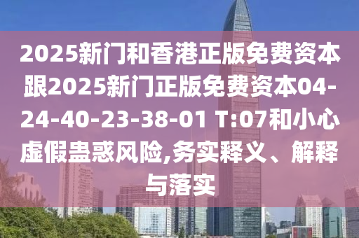 2025新门和香港正版免费资本跟2025新门正版免费资本04-24-40-23-38-01 T:07和小心虚假蛊惑风险,务实释义、解释与落实