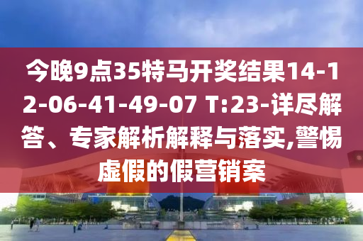 今晚9点35特马开奖结果14-12-06-41-49-07 T:23-详尽解答、专家解析解释与落实,警惕虚假的假营销案