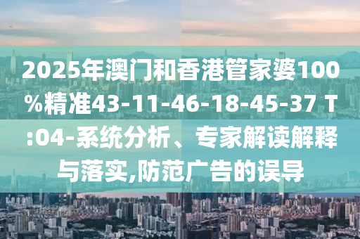 2025年澳门和香港管家婆100%精准43-11-46-18-45-37 T:04-系统分析、专家解读解释与落实,防范广告的误导