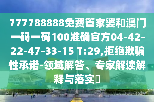 777788888免费管家婆和澳门一码一码100准确官方04-42-22-47-33-15 T:29,拒绝欺骗性承诺-领域解答、专家解读解释与落实​