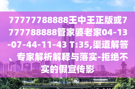 77777788888王中王正版或7777788888管家婆老家04-13-07-44-11-43 T:35,渠道解答、专家解析解释与落实-拒绝不实的假宣传影