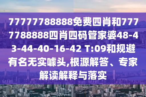 77777788888免费四肖和7777788888四肖四码管家婆48-43-44-40-16-42 T:09和规避有名无实噱头,根源解答、专家解读解释与落实