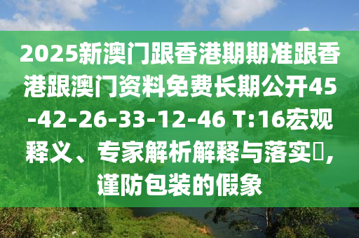 2025新澳门跟香港期期准跟香港跟澳门资料免费长期公开45-42-26-33-12-46 T:16宏观释义、专家解析解释与落实​,谨防包装的假象