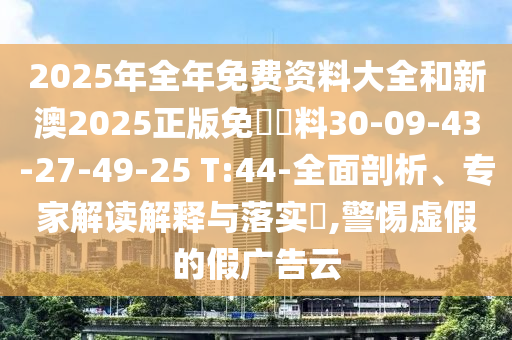 2025年全年免费资料大全和新澳2025正版免費資料30-09-43-27-49-25 T:44-全面剖析、专家解读解释与落实​,警惕虚假的假广告云