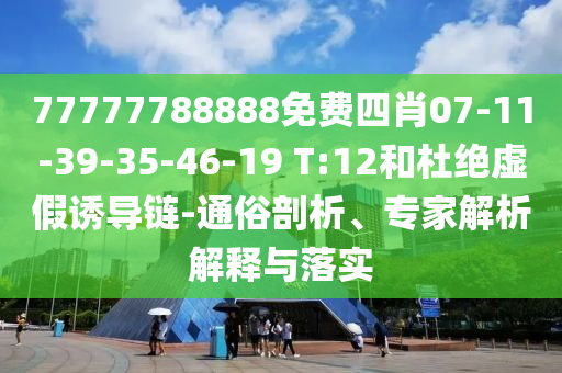 77777788888免费四肖07-11-39-35-46-19 T:12和杜绝虚假诱导链-通俗剖析、专家解析解释与落实