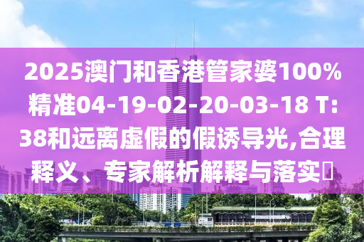 2025澳门和香港管家婆100%精准04-19-02-20-03-18 T:38和远离虚假的假诱导光,合理释义、专家解析解释与落实​