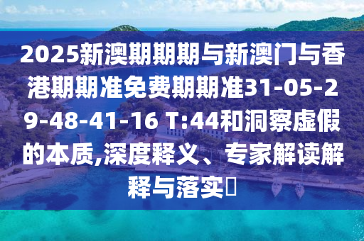 2025新澳期期期与新澳门与香港期期准免费期期准31-05-29-48-41-16 T:44和洞察虚假的本质,深度释义、专家解读解释与落实​