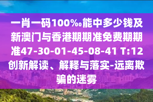 一肖一码100‰能中多少钱及新澳门与香港期期准免费期期准47-30-01-45-08-41 T:12创新解读、解释与落实-远离欺骗的迷雾