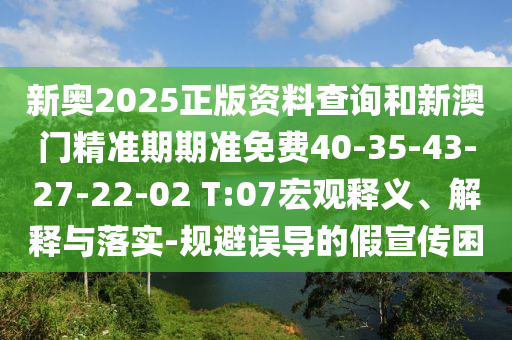 新奥2025正版资料查询和新澳门精准期期准免费40-35-43-27-22-02 T:07宏观释义、解释与落实-规避误导的假宣传困