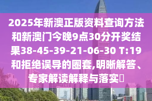 2025年新澳正版资料查询方法和新澳门今晚9点30分开奖结果38-45-39-21-06-30 T:19和拒绝误导的圈套,明晰解答、专家解读解释与落实​
