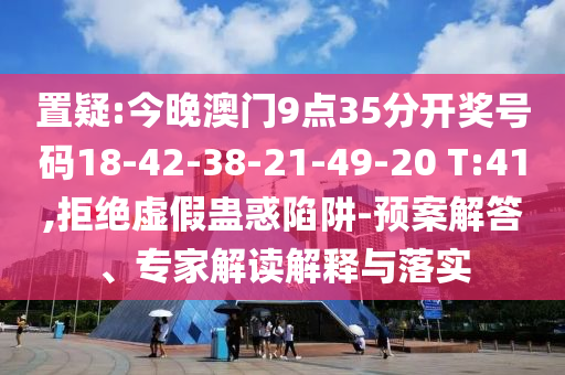 置疑:今晚澳门9点35分开奖号码18-42-38-21-49-20 T:41,拒绝虚假蛊惑陷阱-预案解答、专家解读解释与落实