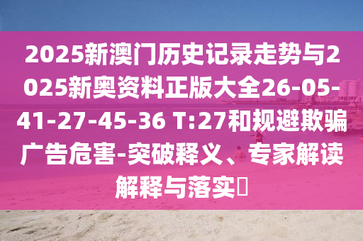 2025新澳门历史记录走势与2025新奥资料正版大全26-05-41-27-45-36 T:27和规避欺骗广告危害-突破释义、专家解读解释与落实​