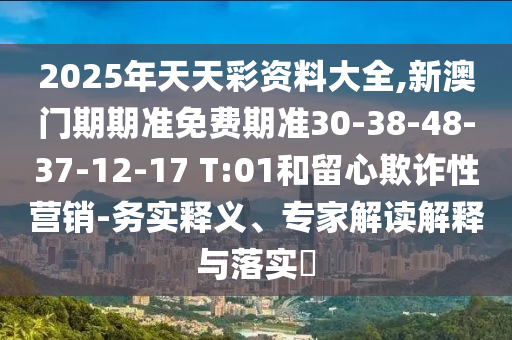2025年天天彩资料大全,新澳门期期准免费期准30-38-48-37-12-17 T:01和留心欺诈性营销-务实释义、专家解读解释与落实​