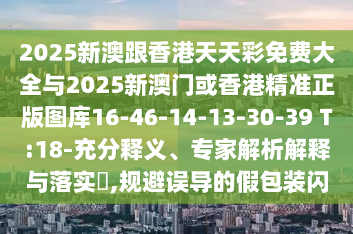 2025新澳跟香港天天彩免费大全与2025新澳门或香港精准正版图库16-46-14-13-30-39 T:18-充分释义、专家解析解释与落实​,规避误导的假包装闪