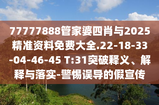 77777888管家婆四肖与2025精准资料免费大全.22-18-33-04-46-45 T:31突破释义、解释与落实-警惕误导的假宣传