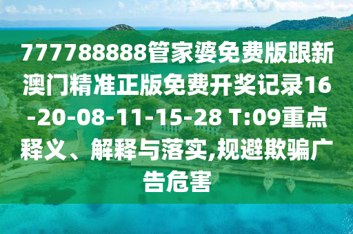 777788888管家婆免费版跟新澳门精准正版免费开奖记录16-20-08-11-15-28 T:09重点释义、解释与落实,规避欺骗广告危害