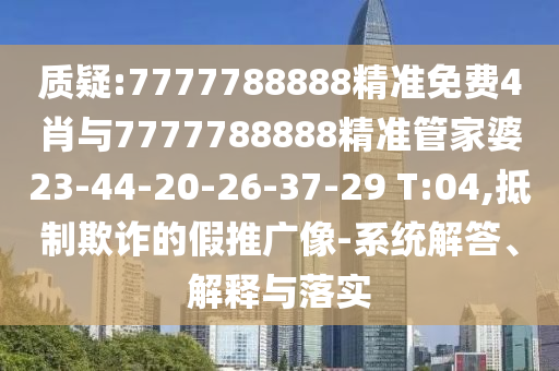 质疑:7777788888精准免费4肖与7777788888精准管家婆23-44-20-26-37-29 T:04,抵制欺诈的假推广像-系统解答、解释与落实